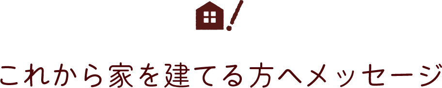 これから家を建てる方へメッセージ