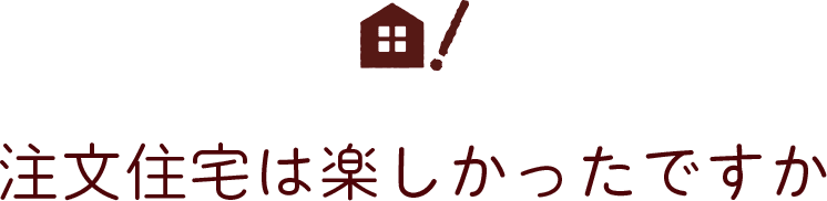 注文住宅は楽しかったですか